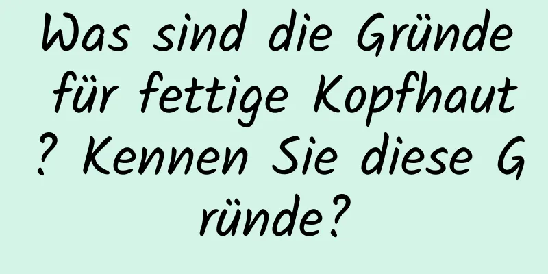 Was sind die Gründe für fettige Kopfhaut? Kennen Sie diese Gründe?