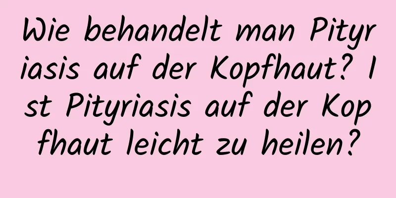 Wie behandelt man Pityriasis auf der Kopfhaut? Ist Pityriasis auf der Kopfhaut leicht zu heilen?