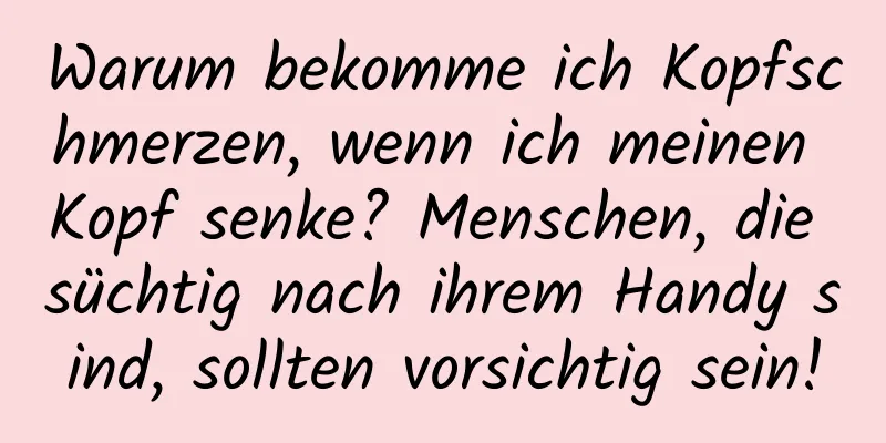 Warum bekomme ich Kopfschmerzen, wenn ich meinen Kopf senke? Menschen, die süchtig nach ihrem Handy sind, sollten vorsichtig sein!