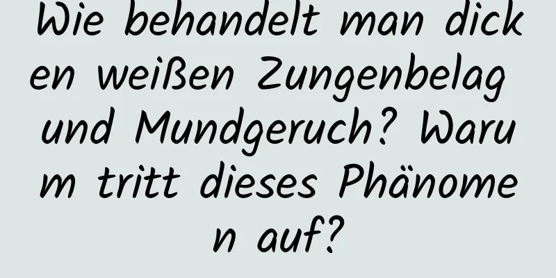 Wie behandelt man dicken weißen Zungenbelag und Mundgeruch? Warum tritt dieses Phänomen auf?