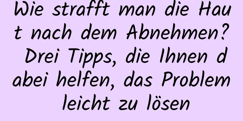 Wie strafft man die Haut nach dem Abnehmen? Drei Tipps, die Ihnen dabei helfen, das Problem leicht zu lösen