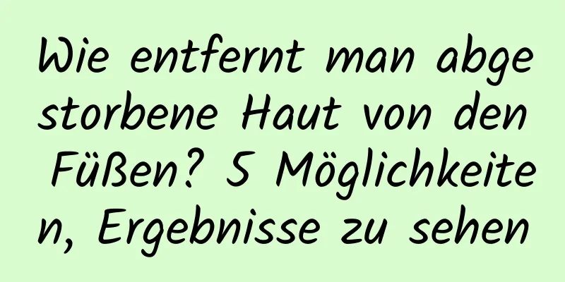 Wie entfernt man abgestorbene Haut von den Füßen? 5 Möglichkeiten, Ergebnisse zu sehen