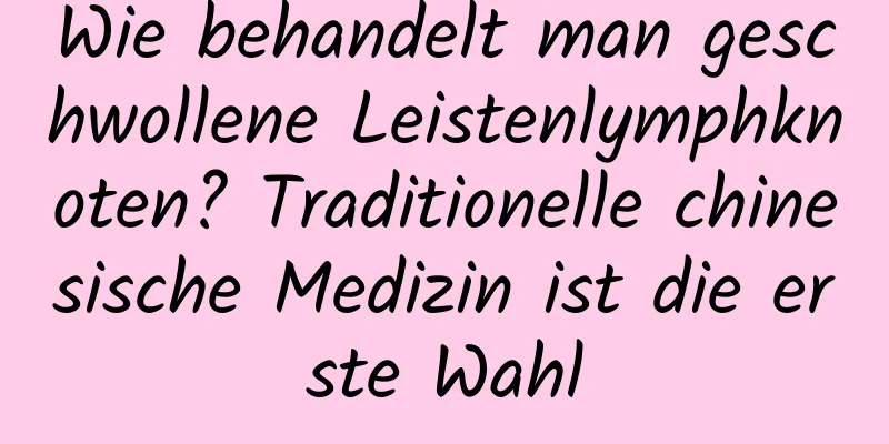 Wie behandelt man geschwollene Leistenlymphknoten? Traditionelle chinesische Medizin ist die erste Wahl