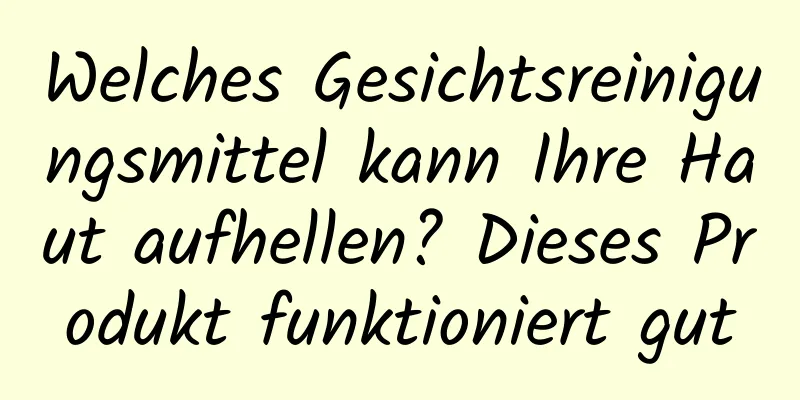 Welches Gesichtsreinigungsmittel kann Ihre Haut aufhellen? Dieses Produkt funktioniert gut