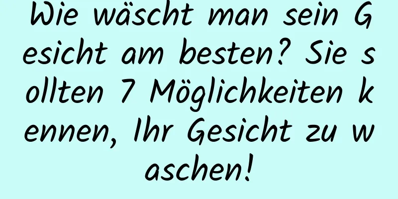 Wie wäscht man sein Gesicht am besten? Sie sollten 7 Möglichkeiten kennen, Ihr Gesicht zu waschen!