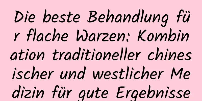Die beste Behandlung für flache Warzen: Kombination traditioneller chinesischer und westlicher Medizin für gute Ergebnisse
