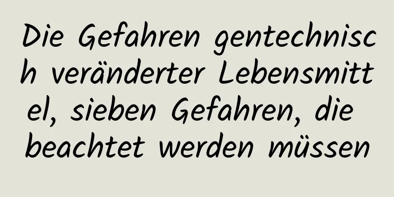Die Gefahren gentechnisch veränderter Lebensmittel, sieben Gefahren, die beachtet werden müssen