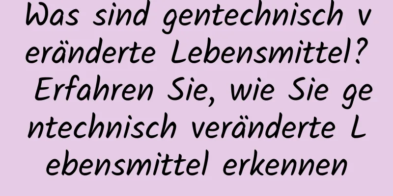 Was sind gentechnisch veränderte Lebensmittel? Erfahren Sie, wie Sie gentechnisch veränderte Lebensmittel erkennen
