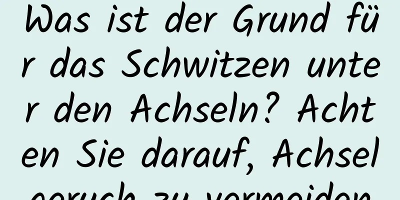 Was ist der Grund für das Schwitzen unter den Achseln? Achten Sie darauf, Achselgeruch zu vermeiden