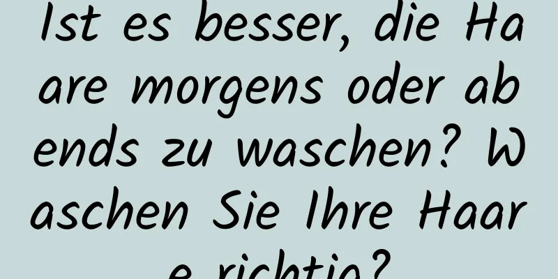 Ist es besser, die Haare morgens oder abends zu waschen? Waschen Sie Ihre Haare richtig?