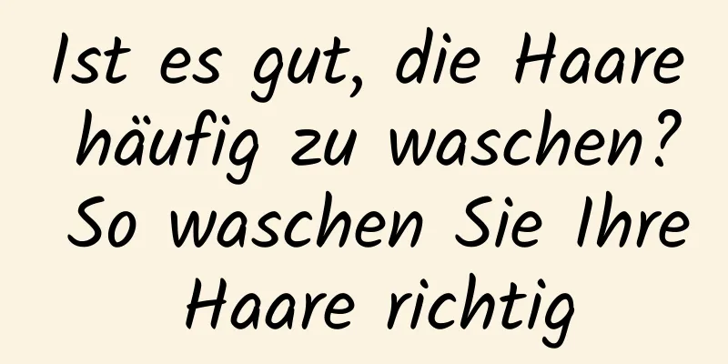 Ist es gut, die Haare häufig zu waschen? So waschen Sie Ihre Haare richtig