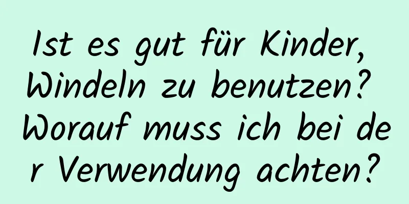 Ist es gut für Kinder, Windeln zu benutzen? Worauf muss ich bei der Verwendung achten?