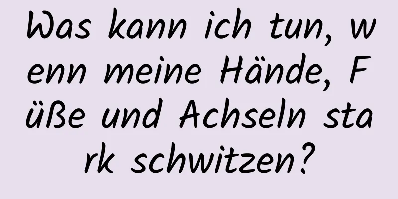 Was kann ich tun, wenn meine Hände, Füße und Achseln stark schwitzen?