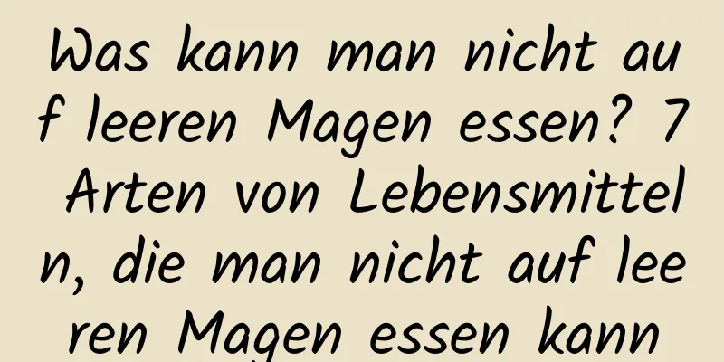 Was kann man nicht auf leeren Magen essen? 7 Arten von Lebensmitteln, die man nicht auf leeren Magen essen kann