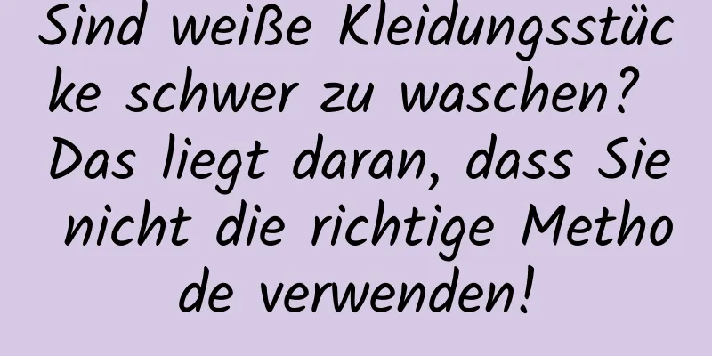 Sind weiße Kleidungsstücke schwer zu waschen? Das liegt daran, dass Sie nicht die richtige Methode verwenden!