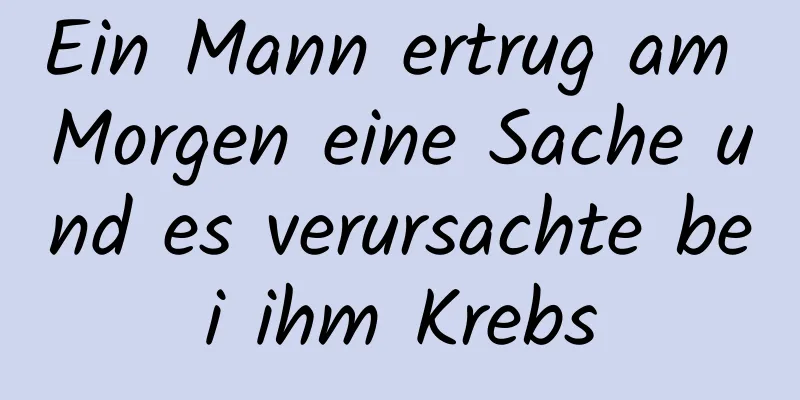 Ein Mann ertrug am Morgen eine Sache und es verursachte bei ihm Krebs
