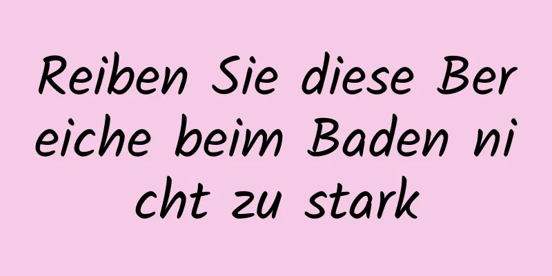 Reiben Sie diese Bereiche beim Baden nicht zu stark