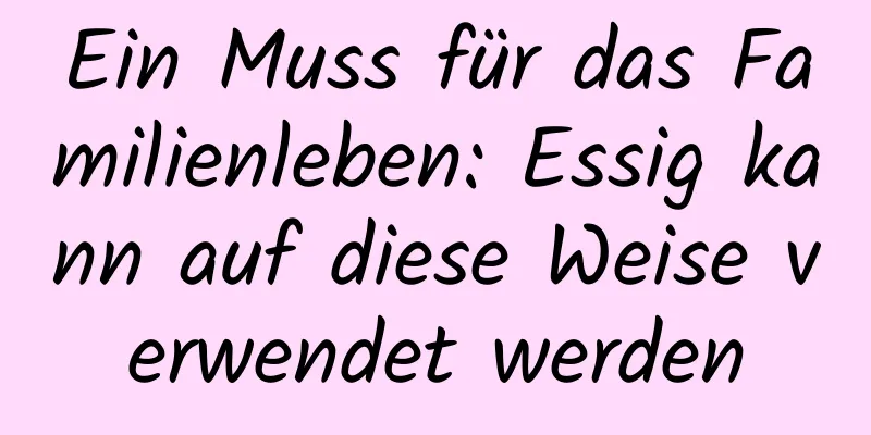 Ein Muss für das Familienleben: Essig kann auf diese Weise verwendet werden