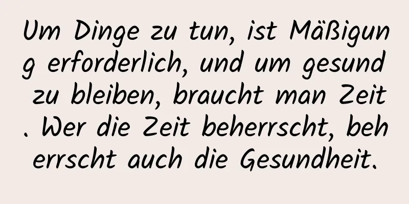 Um Dinge zu tun, ist Mäßigung erforderlich, und um gesund zu bleiben, braucht man Zeit. Wer die Zeit beherrscht, beherrscht auch die Gesundheit.