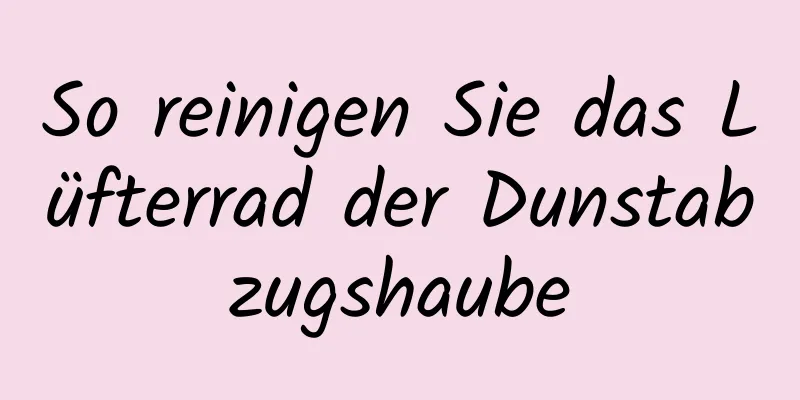 So reinigen Sie das Lüfterrad der Dunstabzugshaube