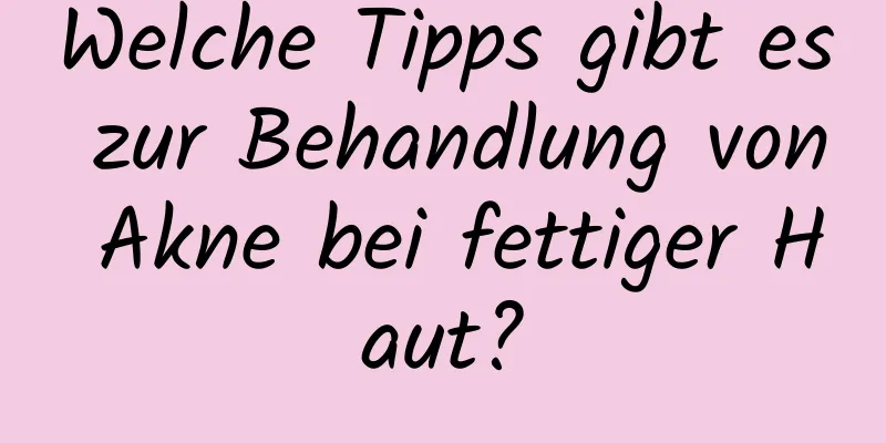 Welche Tipps gibt es zur Behandlung von Akne bei fettiger Haut?