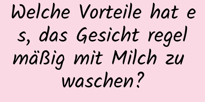 Welche Vorteile hat es, das Gesicht regelmäßig mit Milch zu waschen?