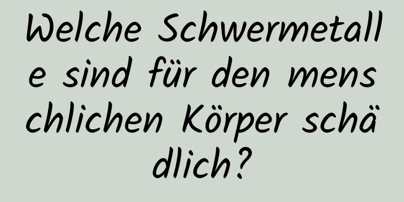 Welche Schwermetalle sind für den menschlichen Körper schädlich?