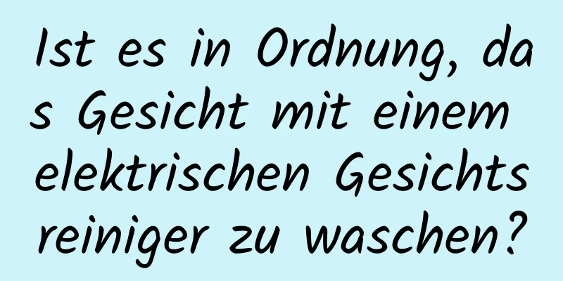 Ist es in Ordnung, das Gesicht mit einem elektrischen Gesichtsreiniger zu waschen?