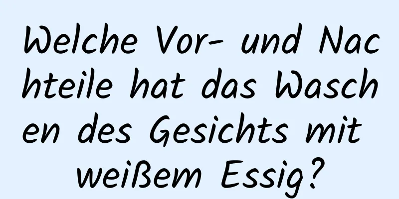 Welche Vor- und Nachteile hat das Waschen des Gesichts mit weißem Essig?