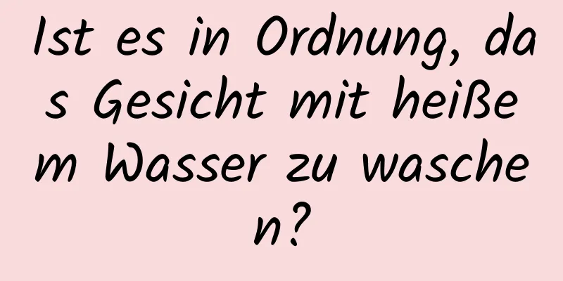 Ist es in Ordnung, das Gesicht mit heißem Wasser zu waschen?