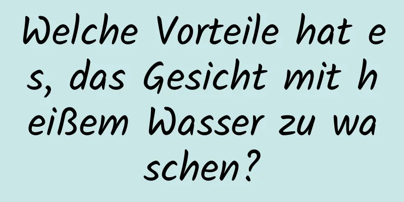 Welche Vorteile hat es, das Gesicht mit heißem Wasser zu waschen?