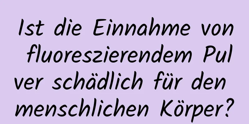Ist die Einnahme von fluoreszierendem Pulver schädlich für den menschlichen Körper?