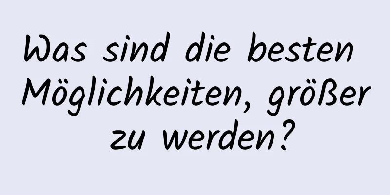 Was sind die besten Möglichkeiten, größer zu werden?