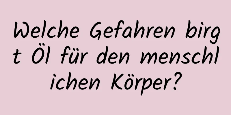 Welche Gefahren birgt Öl für den menschlichen Körper?