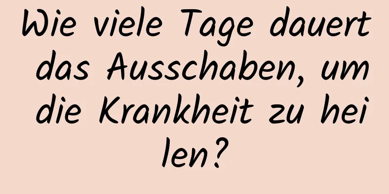 Wie viele Tage dauert das Ausschaben, um die Krankheit zu heilen?