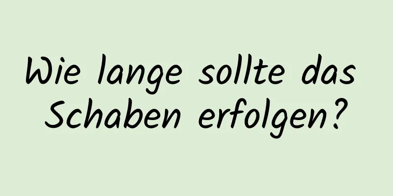 Wie lange sollte das Schaben erfolgen?