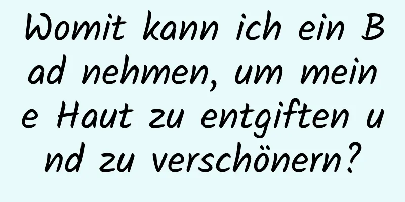 Womit kann ich ein Bad nehmen, um meine Haut zu entgiften und zu verschönern?