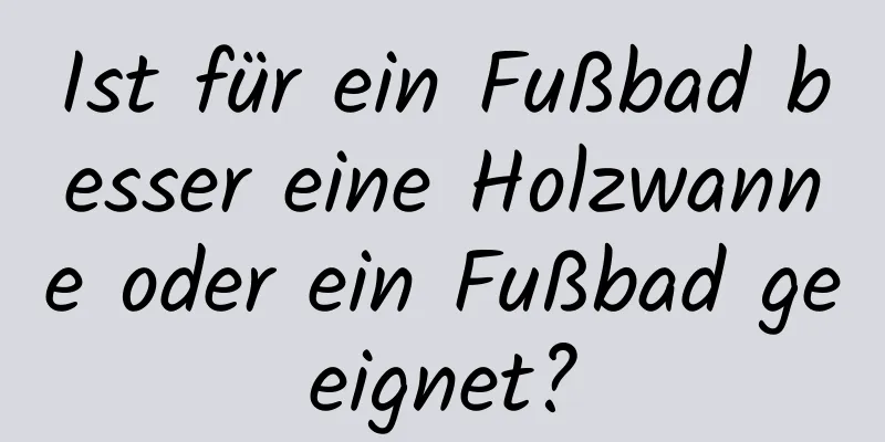 Ist für ein Fußbad besser eine Holzwanne oder ein Fußbad geeignet?