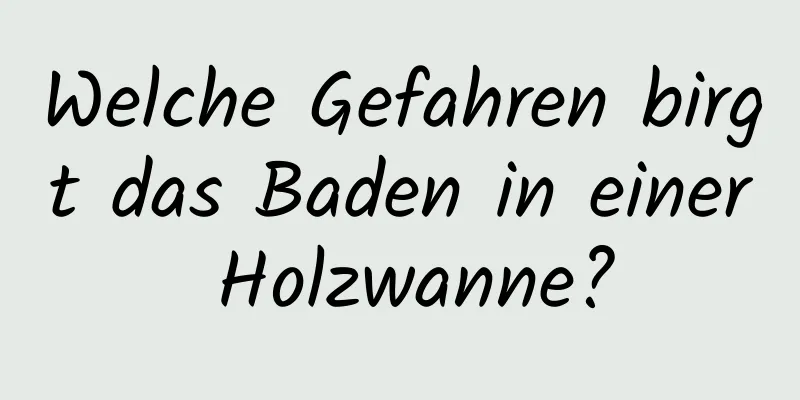 Welche Gefahren birgt das Baden in einer Holzwanne?
