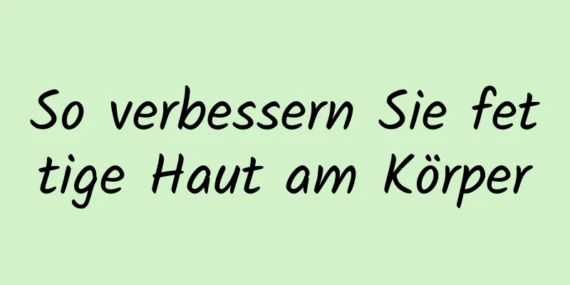 So verbessern Sie fettige Haut am Körper