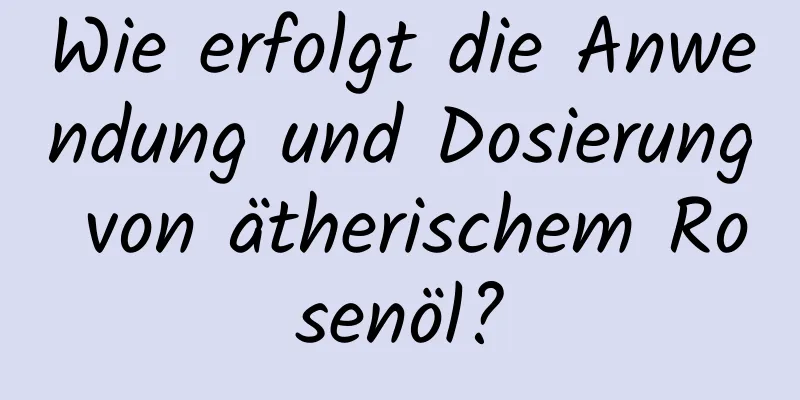 Wie erfolgt die Anwendung und Dosierung von ätherischem Rosenöl?