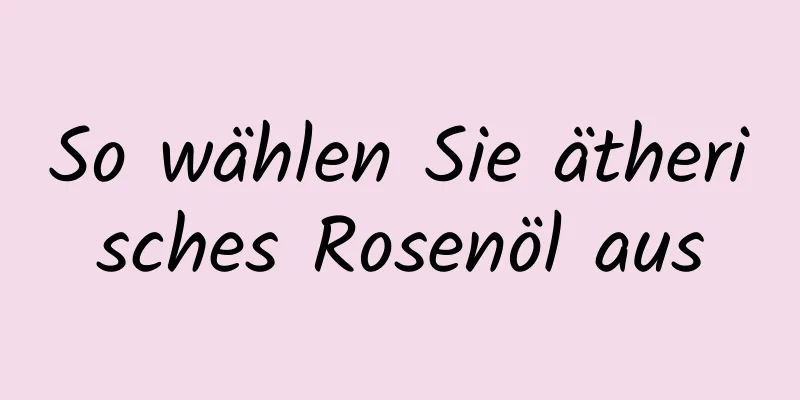 So wählen Sie ätherisches Rosenöl aus