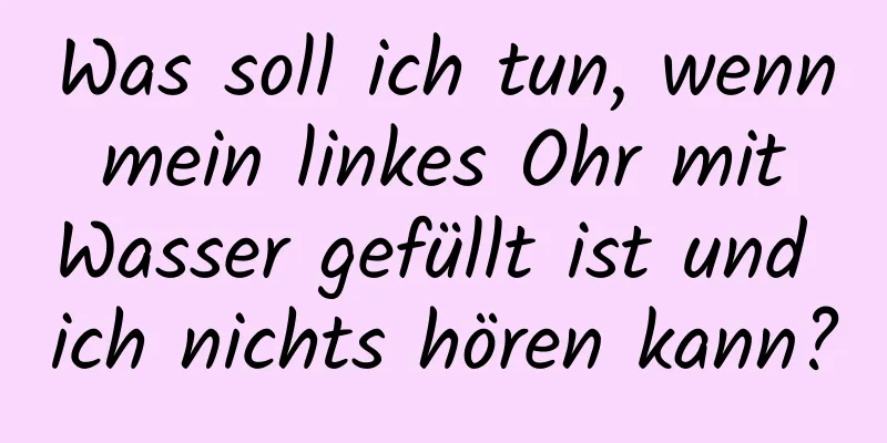 Was soll ich tun, wenn mein linkes Ohr mit Wasser gefüllt ist und ich nichts hören kann?