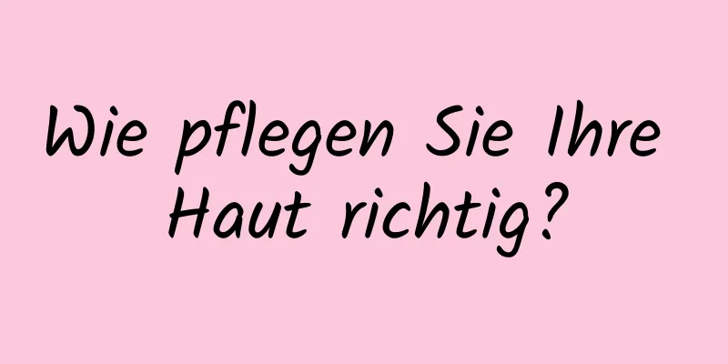 Wie pflegen Sie Ihre Haut richtig?