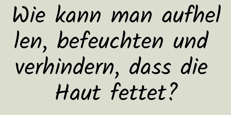 Wie kann man aufhellen, befeuchten und verhindern, dass die Haut fettet?