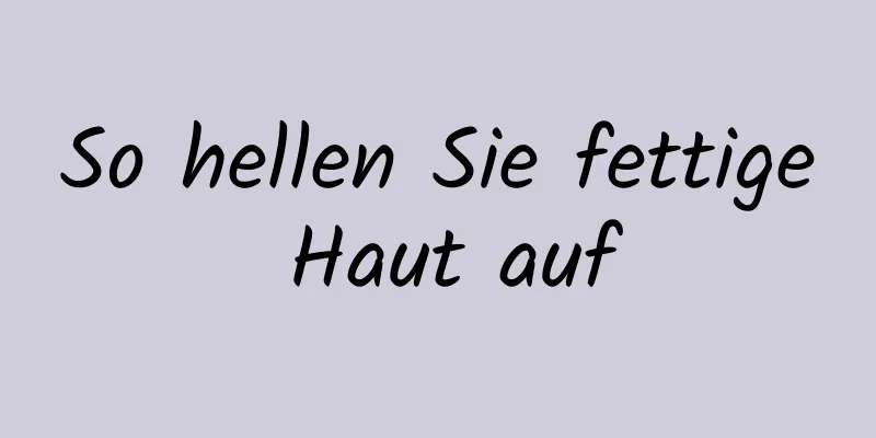 So hellen Sie fettige Haut auf