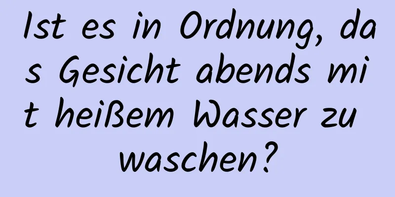 Ist es in Ordnung, das Gesicht abends mit heißem Wasser zu waschen?