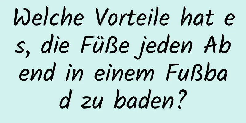 Welche Vorteile hat es, die Füße jeden Abend in einem Fußbad zu baden?