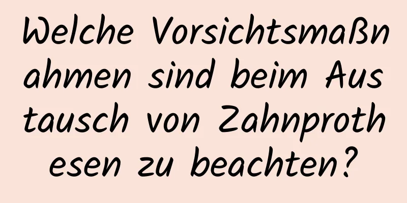 Welche Vorsichtsmaßnahmen sind beim Austausch von Zahnprothesen zu beachten?