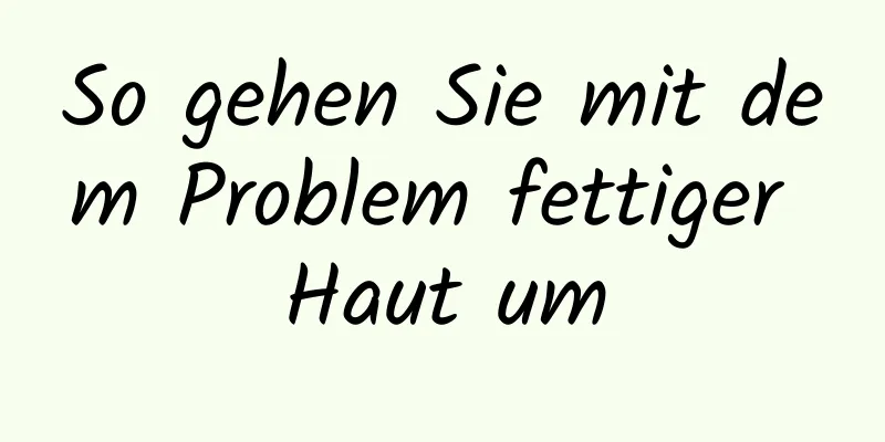 So gehen Sie mit dem Problem fettiger Haut um